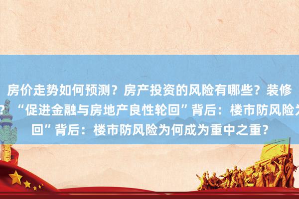 房价走势如何预测？房产投资的风险有哪些？装修设计应该注意什么？ “促进金融与房地产良性轮回”背后：楼市防风险为何成为重中之重？