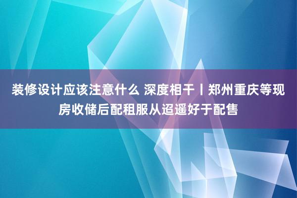 装修设计应该注意什么 深度相干丨郑州重庆等现房收储后配租服从迢遥好于配售