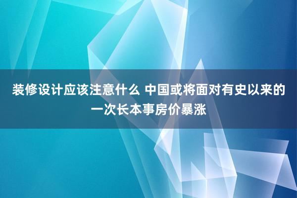 装修设计应该注意什么 中国或将面对有史以来的一次长本事房价暴涨