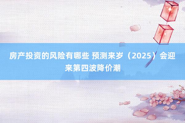 房产投资的风险有哪些 预测来岁（2025）会迎来第四波降价潮