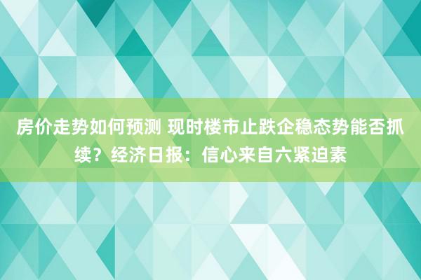 房价走势如何预测 现时楼市止跌企稳态势能否抓续？经济日报：信心来自六紧迫素