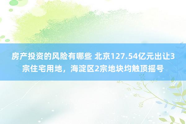 房产投资的风险有哪些 北京127.54亿元出让3宗住宅用地，海淀区2宗地块均触顶摇号