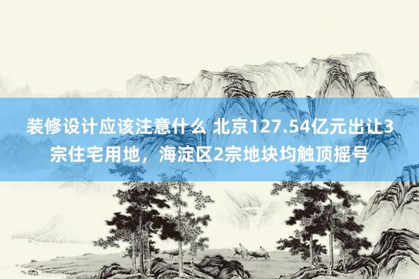 装修设计应该注意什么 北京127.54亿元出让3宗住宅用地，海淀区2宗地块均触顶摇号