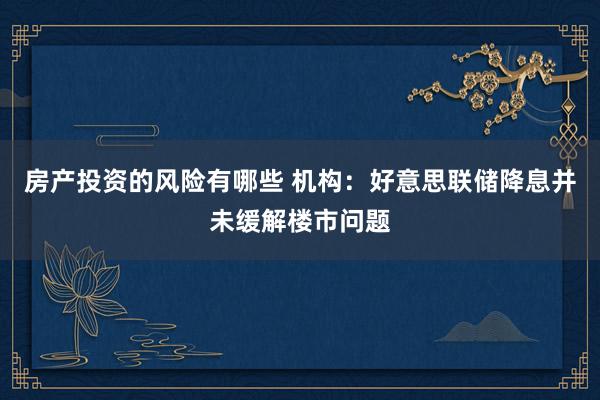 房产投资的风险有哪些 机构：好意思联储降息并未缓解楼市问题