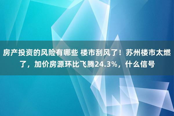 房产投资的风险有哪些 楼市刮风了！苏州楼市太燃了，加价房源环比飞腾24.3%，什么信号