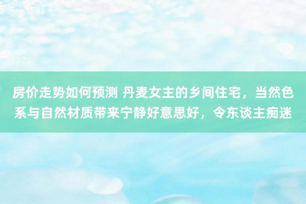 房价走势如何预测 丹麦女主的乡间住宅，当然色系与自然材质带来宁静好意思好，令东谈主痴迷