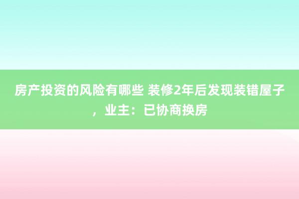 房产投资的风险有哪些 装修2年后发现装错屋子，业主：已协商换房