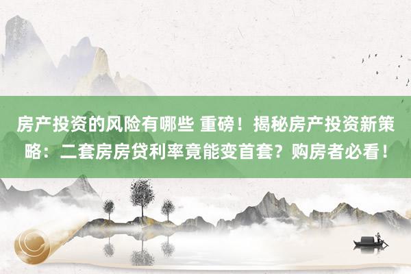 房产投资的风险有哪些 重磅！揭秘房产投资新策略：二套房房贷利率竟能变首套？购房者必看！