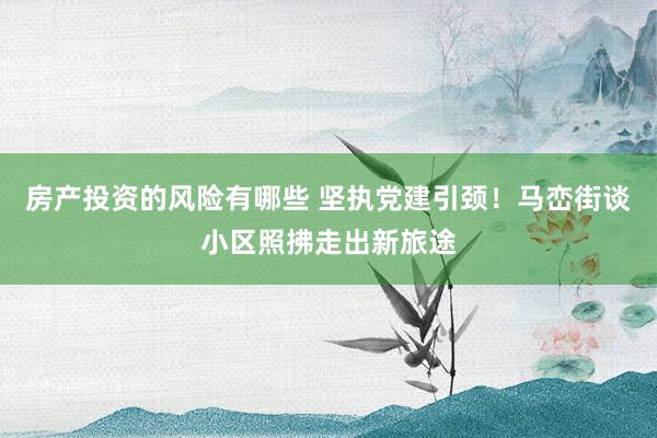 房产投资的风险有哪些 坚执党建引颈！马峦街谈小区照拂走出新旅途