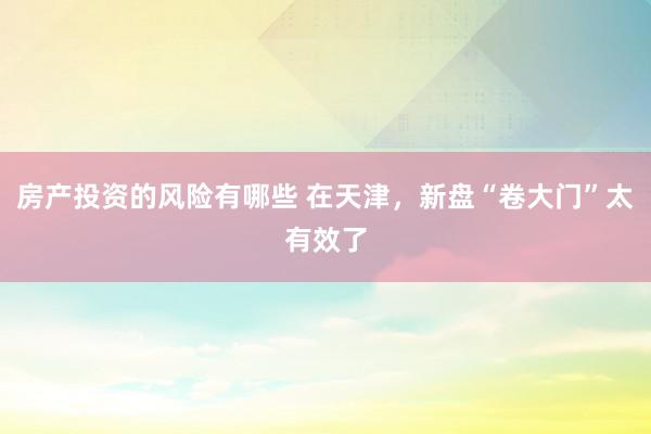 房产投资的风险有哪些 在天津，新盘“卷大门”太有效了