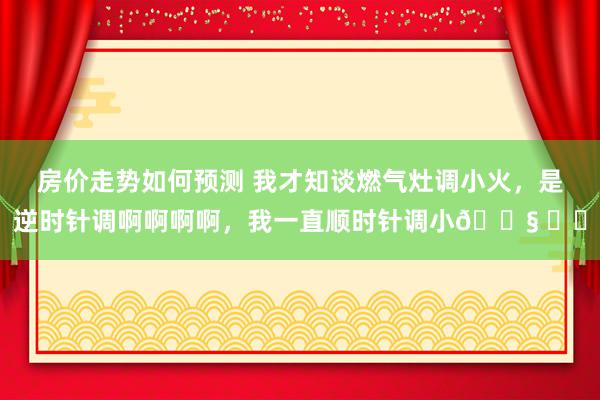 房价走势如何预测 我才知谈燃气灶调小火，是逆时针调啊啊啊啊，我一直顺时针调小😧 ​​