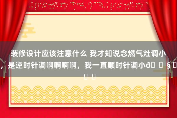 装修设计应该注意什么 我才知说念燃气灶调小火，是逆时针调啊啊啊啊，我一直顺时针调小😧 ​​