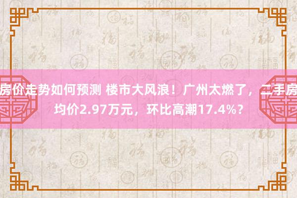 房价走势如何预测 楼市大风浪！广州太燃了，二手房均价2.97万元，环比高潮17.4%？