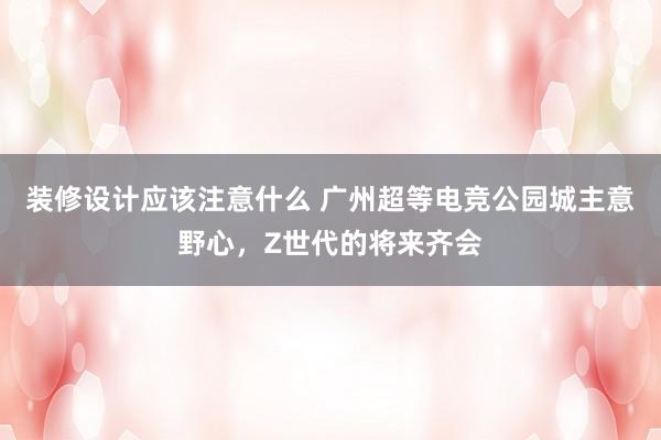 装修设计应该注意什么 广州超等电竞公园城主意野心，Z世代的将来齐会