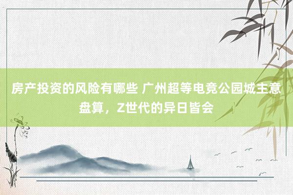 房产投资的风险有哪些 广州超等电竞公园城主意盘算，Z世代的异日皆会