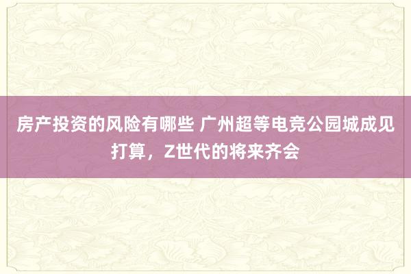 房产投资的风险有哪些 广州超等电竞公园城成见打算，Z世代的将来齐会