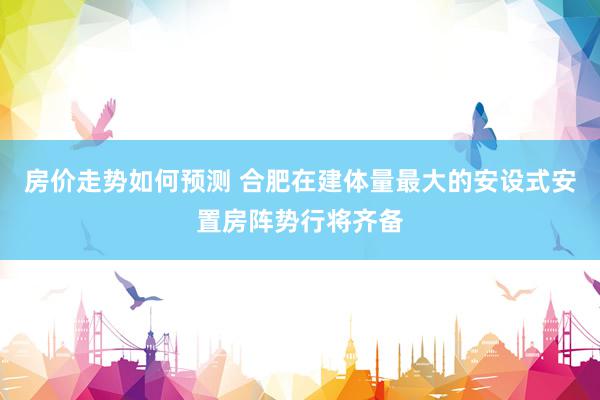 房价走势如何预测 合肥在建体量最大的安设式安置房阵势行将齐备