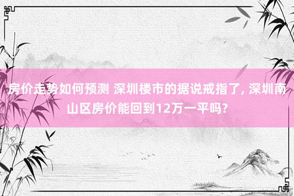 房价走势如何预测 深圳楼市的据说戒指了, 深圳南山区房价能回到12万一平吗?