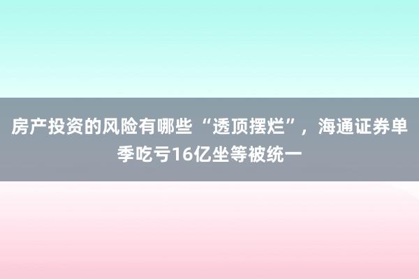 房产投资的风险有哪些 “透顶摆烂”，海通证券单季吃亏16亿坐等被统一