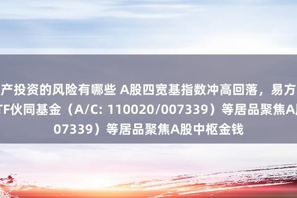 房产投资的风险有哪些 A股四宽基指数冲高回落，易方达沪深300ETF伙同基金（A/C: 110020/007339）等居品聚焦A股中枢金钱