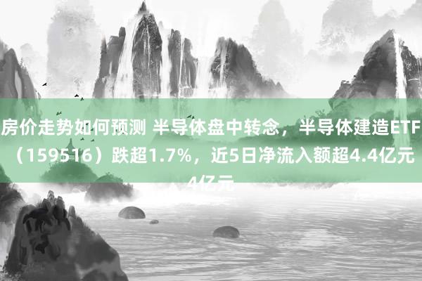 房价走势如何预测 半导体盘中转念，半导体建造ETF（159516）跌超1.7%，近5日净流入额超4.4亿元