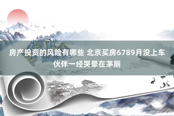 房产投资的风险有哪些 北京买房6789月没上车伙伴一经哭晕在茅厕