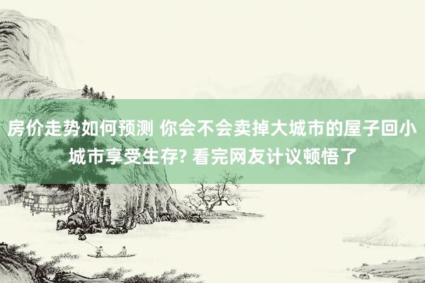 房价走势如何预测 你会不会卖掉大城市的屋子回小城市享受生存? 看完网友计议顿悟了