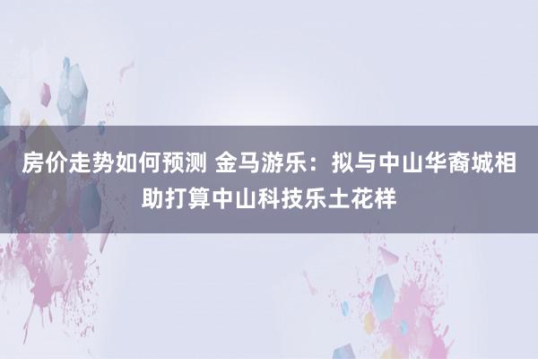 房价走势如何预测 金马游乐：拟与中山华裔城相助打算中山科技乐土花样