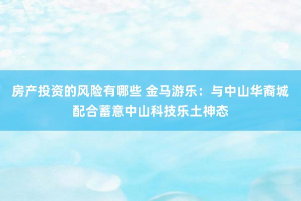 房产投资的风险有哪些 金马游乐：与中山华裔城配合蓄意中山科技乐土神态