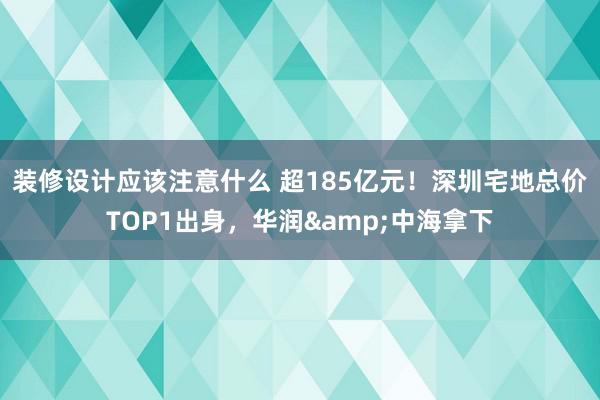 装修设计应该注意什么 超185亿元！深圳宅地总价TOP1出身，华润&中海拿下