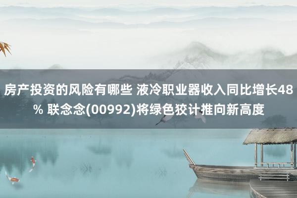 房产投资的风险有哪些 液冷职业器收入同比增长48% 联念念(00992)将绿色狡计推向新高度