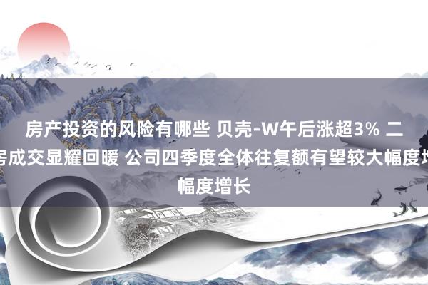 房产投资的风险有哪些 贝壳-W午后涨超3% 二手房成交显耀回暖 公司四季度全体往复额有望较大幅度增长