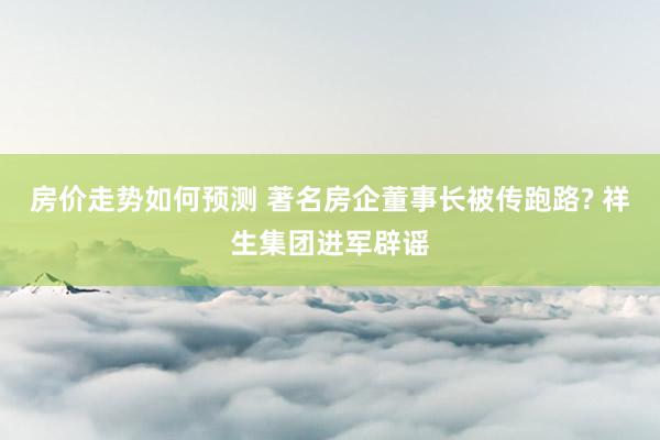 房价走势如何预测 著名房企董事长被传跑路? 祥生集团进军辟谣