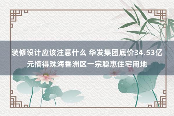 装修设计应该注意什么 华发集团底价34.53亿元摘得珠海香洲区一宗聪惠住宅用地