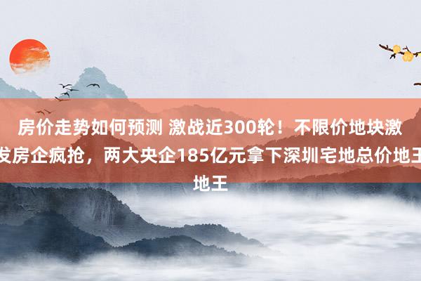 房价走势如何预测 激战近300轮！不限价地块激发房企疯抢，两大央企185亿元拿下深圳宅地总价地王