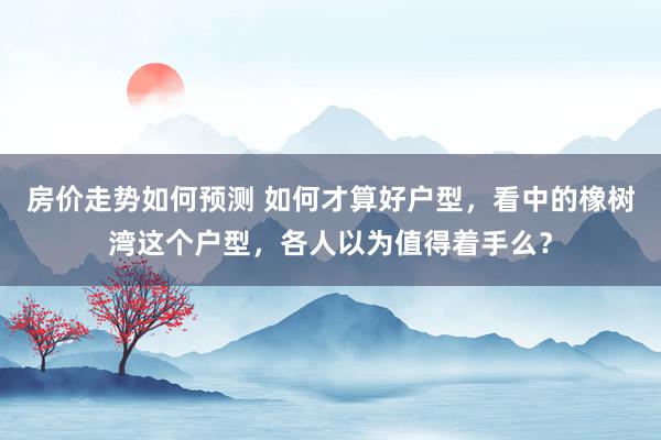 房价走势如何预测 如何才算好户型，看中的橡树湾这个户型，各人以为值得着手么？