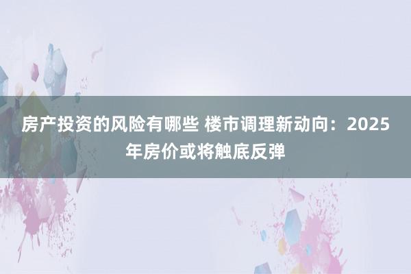 房产投资的风险有哪些 楼市调理新动向：2025年房价或将触底反弹