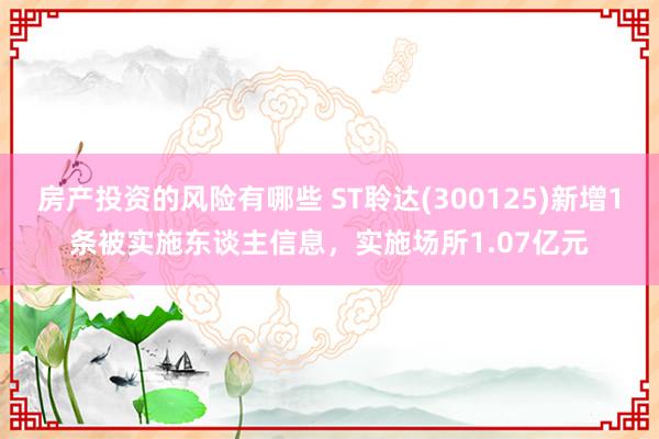 房产投资的风险有哪些 ST聆达(300125)新增1条被实施东谈主信息，实施场所1.07亿元