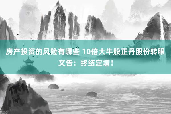 房产投资的风险有哪些 10倍大牛股正丹股份转眼文告：终结定增！