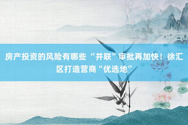 房产投资的风险有哪些 “并联”审批再加快！徐汇区打造营商“优选地”