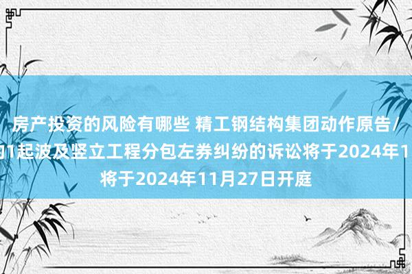 房产投资的风险有哪些 精工钢结构集团动作原告/上诉东谈主的1起波及竖立工程分包左券纠纷的诉讼将于2024年11月27日开庭