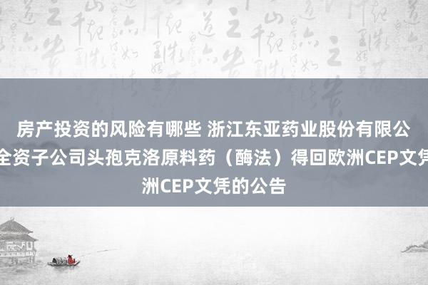 房产投资的风险有哪些 浙江东亚药业股份有限公司对于全资子公司头孢克洛原料药（酶法）得回欧洲CEP文凭的公告