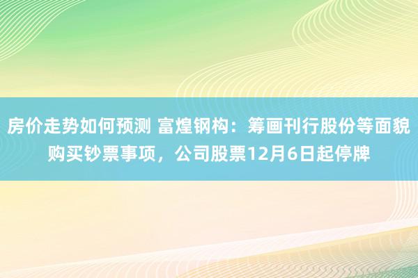 房价走势如何预测 富煌钢构：筹画刊行股份等面貌购买钞票事项，公司股票12月6日起停牌