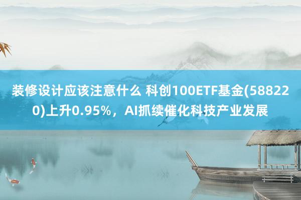 装修设计应该注意什么 科创100ETF基金(588220)上升0.95%，AI抓续催化科技产业发展