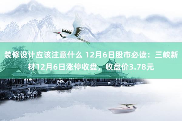 装修设计应该注意什么 12月6日股市必读：三峡新材12月6日涨停收盘，收盘价3.78元