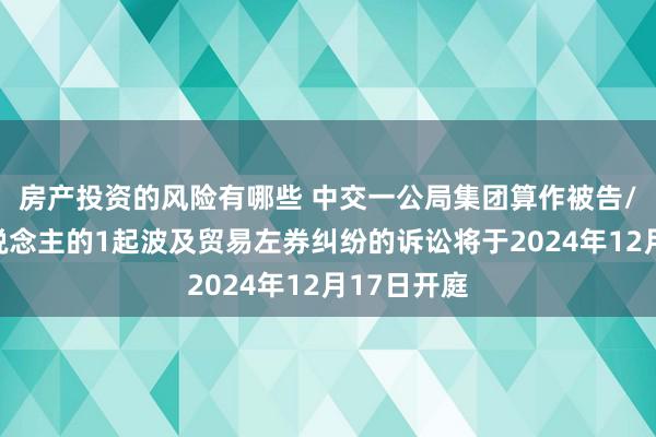 房产投资的风险有哪些 中交一公局集团算作被告/被上诉东说念主的1起波及贸易左券纠纷的诉讼将于2024年12月17日开庭