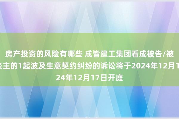 房产投资的风险有哪些 成皆建工集团看成被告/被上诉东谈主的1起波及生意契约纠纷的诉讼将于2024年12月17日开庭