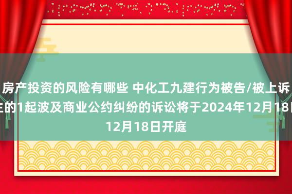 房产投资的风险有哪些 中化工九建行为被告/被上诉东谈主的1起波及商业公约纠纷的诉讼将于2024年12月18日开庭