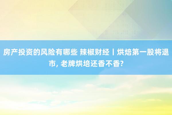 房产投资的风险有哪些 辣椒财经丨烘焙第一股将退市, 老牌烘培还香不香?