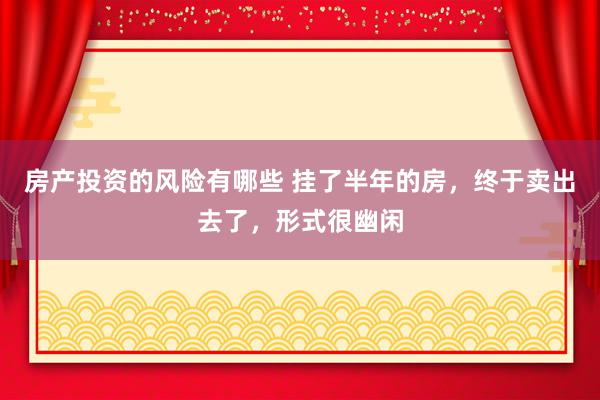 房产投资的风险有哪些 挂了半年的房，终于卖出去了，形式很幽闲